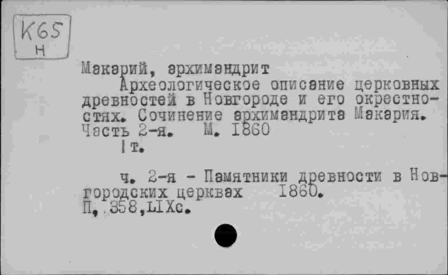 ﻿Макарий, архимандрит
Археологическое описание церковных древностей в Новгороде и его окрестностях. Сочинение архимандрита Макария. Часть 2-я. М. i860
I т.
ч. 2-я - Памятники древности в Нов городских церквах 1860.
П, 358,ЫХс.